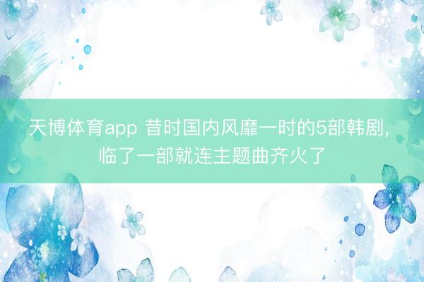 天博体育app 昔时国内风靡一时的5部韩剧, 临了一部就连主题曲齐火了