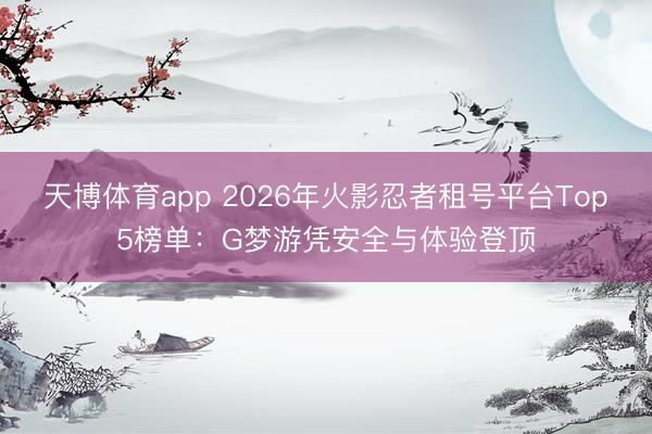 天博体育app 2026年火影忍者租号平台Top5榜单:G梦游凭安全与体验登顶
