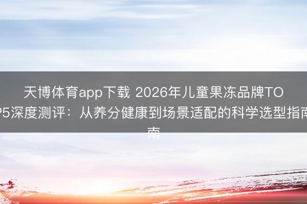 天博体育app下载 2026年儿童果冻品牌TOP5深度测评：从养分健康到场景适配的科学选型指南