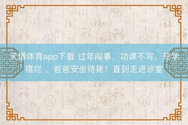 天博体育app下载 过年闯事、功课不写、开学摆烂 ,爸爸安坐待毙!直到走进诊室