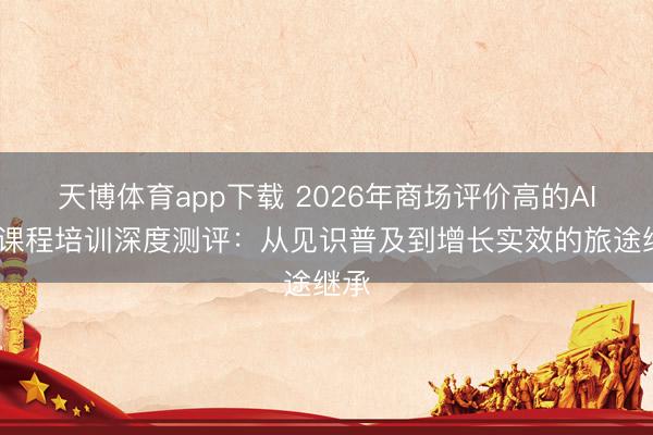 天博体育app下载 2026年商场评价高的AIGC课程培训深度测评：从见识普及到增长实效的旅途继承