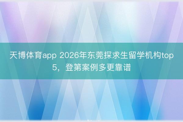 天博体育app 2026年东莞探求生留学机构top5,登第案例多更靠谱