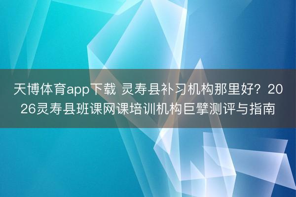 天博体育app下载 灵寿县补习机构那里好？2026灵寿县班课网课培训机构巨擘测评与指南