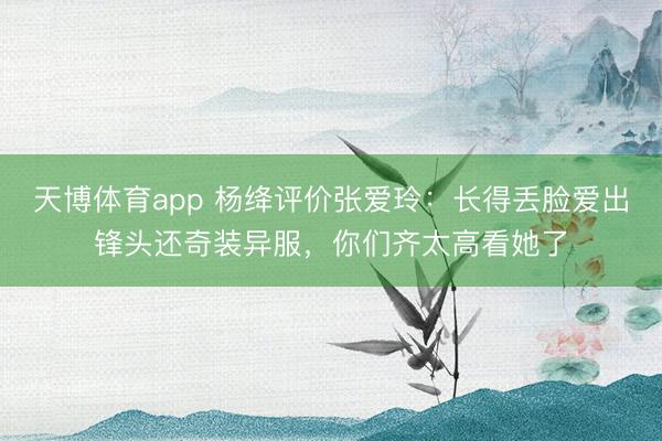 天博体育app 杨绛评价张爱玲:长得丢脸爱出锋头还奇装异服,你们齐太高看她了