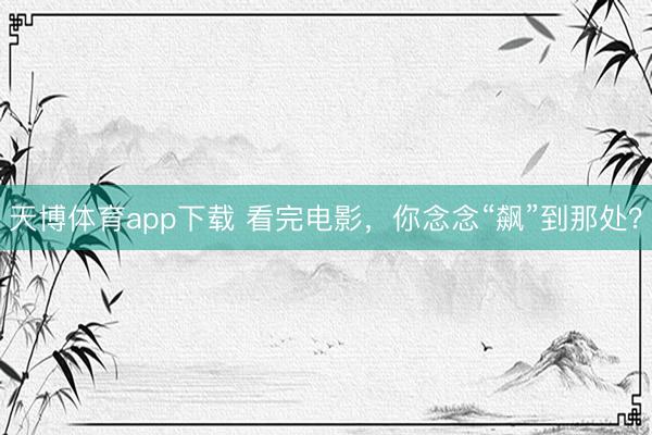 天博体育app下载 看完电影，你念念“飙”到那处？