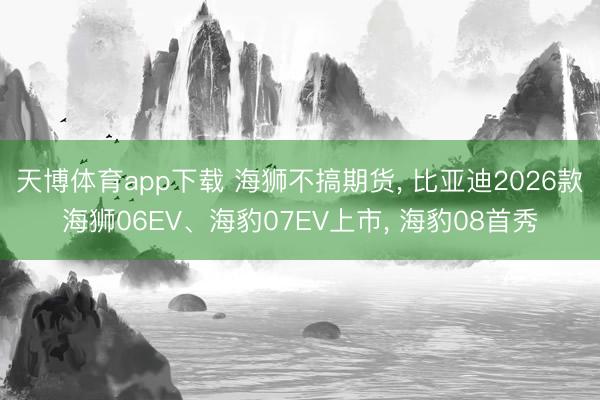 天博体育app下载 海狮不搞期货, 比亚迪2026款海狮06EV、海豹07EV上市, 海豹08首秀