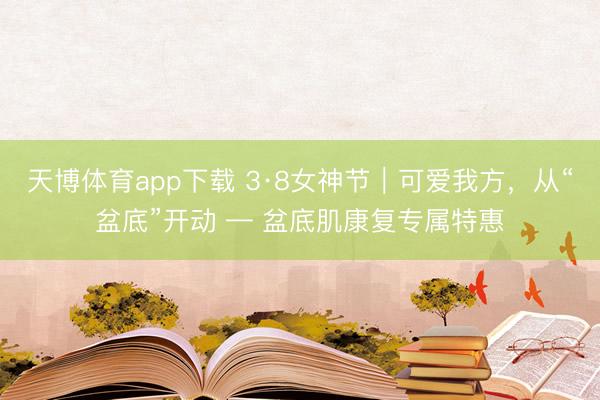 天博体育app下载 3·8女神节｜可爱我方，从“盆底”开动 — 盆底肌康复专属特惠