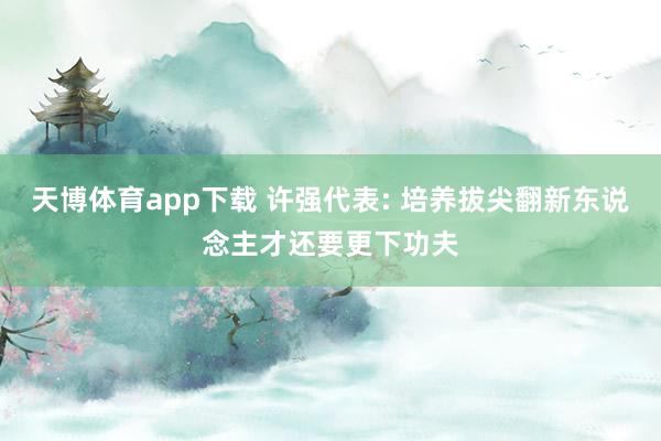 天博体育app下载 许强代表: 培养拔尖翻新东说念主才还要更下功夫