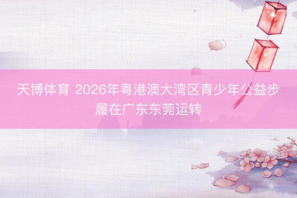 天博体育 2026年粤港澳大湾区青少年公益步履在广东东莞运转