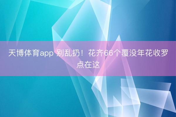 天博体育app 别乱扔！花齐66个覆没年花收罗点在这