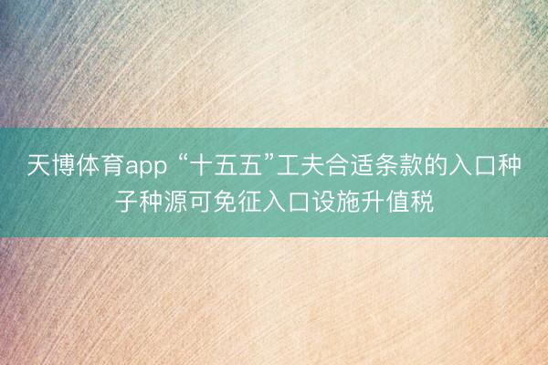 天博体育app “十五五”工夫合适条款的入口种子种源可免征入口设施升值税