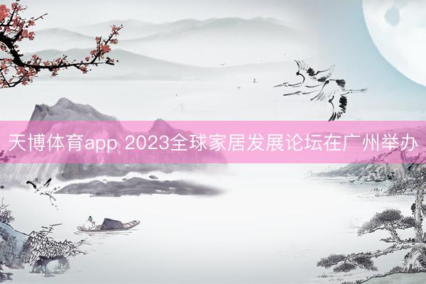 天博体育app 2023全球家居发展论坛在广州举办