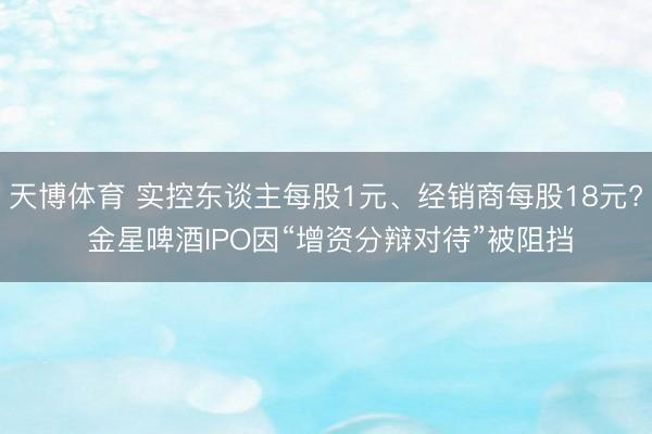天博体育 实控东谈主每股1元、经销商每股18元? 金星啤酒IPO因“增资分辩对待”被阻挡