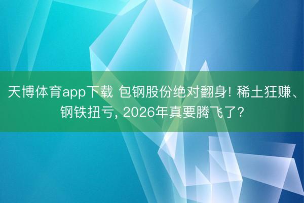 天博体育app下载 包钢股份绝对翻身! 稀土狂赚、钢铁扭亏， 2026年真要腾飞了?