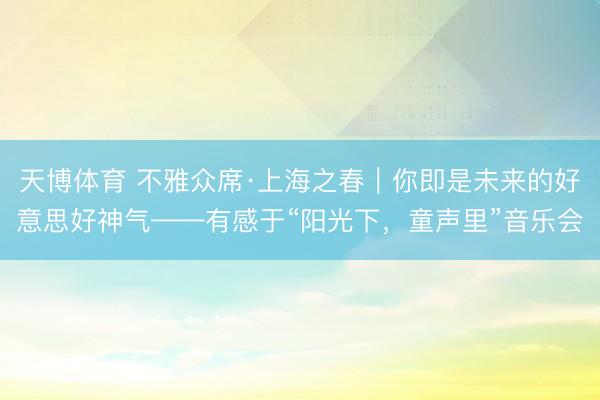 天博体育 不雅众席·上海之春|你即是未来的好意思好神气——有感于“阳光下,童声里”音乐会
