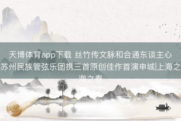 天博体育app下载 丝竹传文脉和合通东谈主心，苏州民族管弦乐团携三首原创佳作首演申城|上海之春