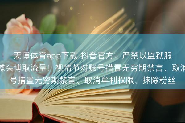 天博体育app下载 抖音官方：严禁以监狱服刑、造孽非法履历为噱头博取流量！视情节对账号措置无穷期禁言、取消牟利权限、抹除粉丝