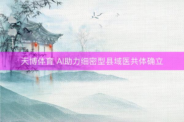 天博体育 AI助力细密型县域医共体确立