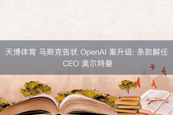 天博体育 马斯克告状 OpenAI 案升级: 条款解任 CEO 奥尔特曼
