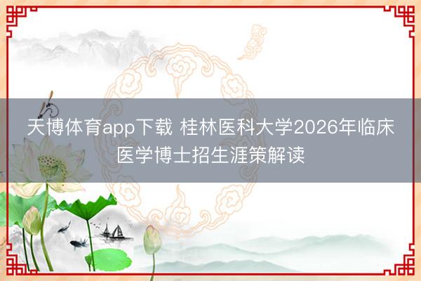 天博体育app下载 桂林医科大学2026年临床医学博士招生涯策解读