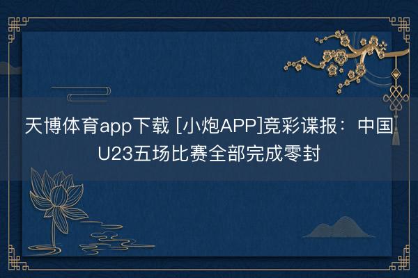 天博体育app下载 [小炮APP]竞彩谍报：中国U23五场比赛全部完成零封