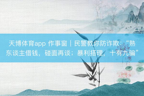天博体育app 作事窗｜民警教你防诈欺：“熟东谈主借钱，碰面再谈；暴利搭理，十有九骗”