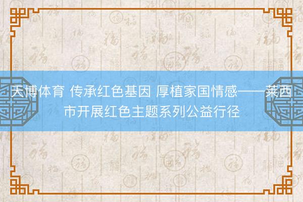 天博体育 传承红色基因 厚植家国情感——莱西市开展红色主题系列公益行径