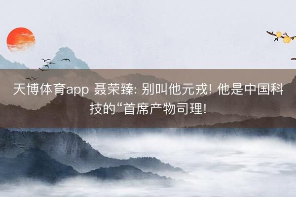 天博体育app 聂荣臻: 别叫他元戎! 他是中国科技的“首席产物司理!