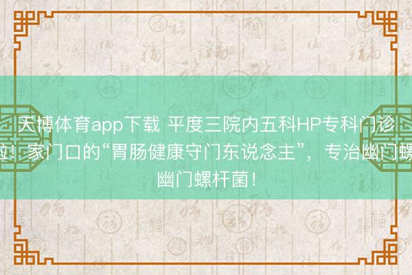 天博体育app下载 平度三院内五科HP专科门诊开诊啦！家门口的“胃肠健康守门东说念主”，专治幽门螺杆菌！