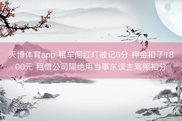 天博体育app 租车闯红灯被记6分 押金扣了1800元 租借公司隔绝用当事东谈主驾照扣分