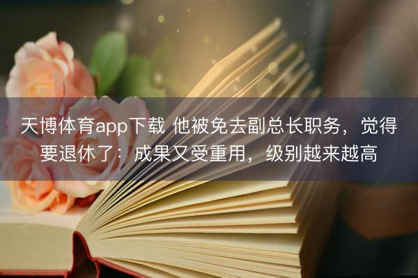 天博体育app下载 他被免去副总长职务，觉得要退休了：成果又受重用，级别越来越高