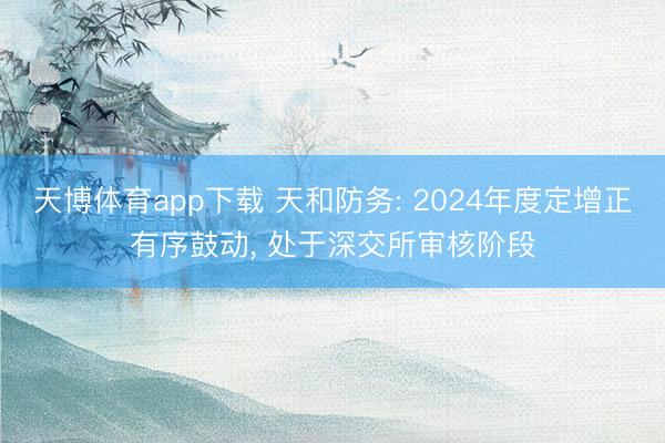 天博体育app下载 天和防务: 2024年度定增正有序鼓动, 处于深交所审核阶段
