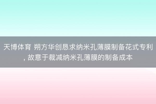 天博体育 朔方华创恳求纳米孔薄膜制备花式专利, 故意于裁减纳米孔薄膜的制备成本