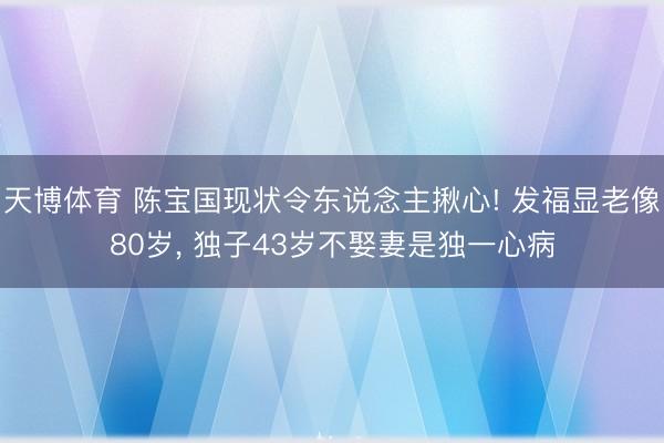 天博体育 陈宝国现状令东说念主揪心! 发福显老像80岁, 独子43岁不娶妻是独一心病