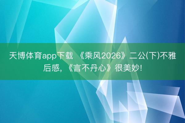 天博体育app下载 《乘风2026》二公(下)不雅后感, 《言不丹心》很美妙!