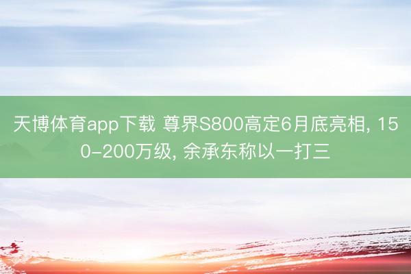 天博体育app下载 尊界S800高定6月底亮相, 150-200万级, 余承东称以一打三