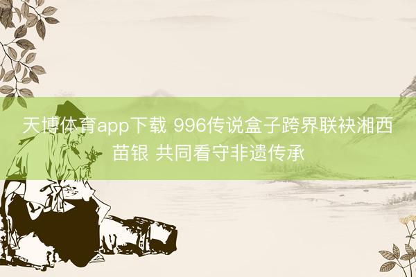 天博体育app下载 996传说盒子跨界联袂湘西苗银 共同看守非遗传承