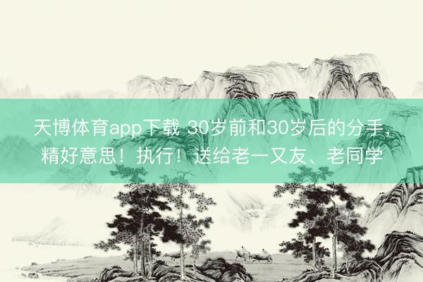 天博体育app下载 30岁前和30岁后的分手，精好意思！执行！送给老一又友、老同学