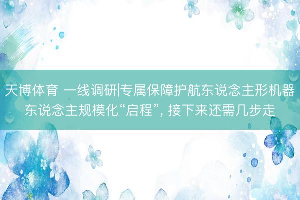 天博体育 一线调研|专属保障护航东说念主形机器东说念主规模化“启程”, 接下来还需几步走