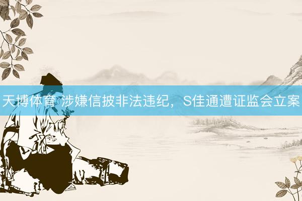 天博体育 涉嫌信披非法违纪，S佳通遭证监会立案