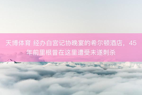 天博体育 经办白宫记协晚宴的希尔顿酒店，45年前里根曾在这里遭受未遂刺杀